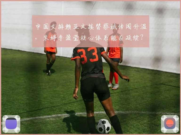 中国女排赖亚文接替蔡斌传闻升温，朱婷李盈莹核心体系能否延续？
