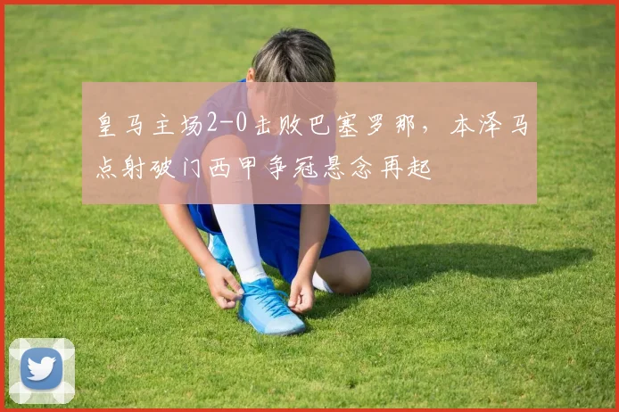 皇马主场2-0击败巴塞罗那，本泽马点射破门西甲争冠悬念再起