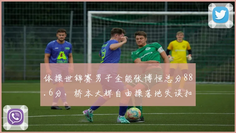 体操世锦赛男子全能张博恒总分88.6分，桥本大辉自由操落地失误扣0.3分