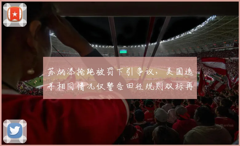 苏炳添抢跑被罚下引争议，美国选手相同情况仅警告田径规则双标再现